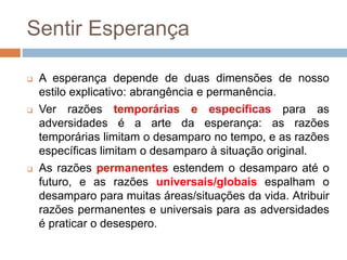 Sentir Esperança
 A esperança depende de duas dimensões de nosso
estilo explicativo: abrangência e permanência.
 Ver razões temporárias e específicas para as
adversidades é a arte da esperança: as razões
temporárias limitam o desamparo no tempo, e as razões
específicas limitam o desamparo à situação original.
 As razões permanentes estendem o desamparo até o
futuro, e as razões universais/globais espalham o
desamparo para muitas áreas/situações da vida. Atribuir
razões permanentes e universais para as adversidades
é praticar o desespero.
 