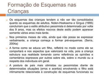 Formação de Esquemas nas
Crianças
 Os esquemas das crianças tendem a não ser tão consolidados
quanto os esquemas de adultos. Nolen-Hoeksema e Girgus (1995)
concluíram que o estilo atributivo pessimista é determinado por volta
dos 9 anos, mas os efeitos nocivos deste estilo podem aparecer
somente vários anos mais tarde.
 Nos primeiros meses de vida, ainda que não possa se expressar
verbalmente, a criança começa a formar pré-esquemas. (Serra,
2004a)
 A forma como se educa um filho, refletirá no modo como ele se
comportará e nos aspectos que valorizará na vida, pois a criança
estrutura sua realidade tomando como referência as opiniões e
comentários expressos por outros sobre ela, sobre o mundo ou a
respeito dos indivíduos em geral.
 A postura de pais mais otimistas ou pessimistas diante de
determinadas situações (erros e acertos) envolvendo o filho está
intimamente relacionada à construção de esquemas funcionais ou
 