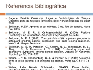Referência Bibliográfica
 Ragone, Patrícia Quaresma. Laços – Contribuições da Terapia
Cognitiva para as relações familiares. Belo Horizonte,Edição do autor
2009
 Seligman, M.E.P. Aprenda a ser otimista. 2 ed. Rio de Janeiro, Nova
Era, 2005.
 Seligman, M. E. P., & Csikszentmihalyi, M. (2000). Positive
Psychology: an introduction. American Pscyhologist, 55, 5-14.
 Seligman, M. E. P. (1995). The optimistic child: a proven program to
safeguard children against depression and build lifelong resilience.
New York: Harper Perennial.
 Seligman, M. E. P., Peterson, C., Kaslow, N. J., Tanenbaum, R. L.,
Alloy, L. B., & Abramson, L. Y. (1984). Explanatory style and
depressive symptoms among school children. Journal of Abnormal
Psychology, 93, 235 - 238.
 Weber, L. N. D., Brandenburg, O. J., & Viezzer, A. P.(2003) A relação
entre o estilo parental e o otimismo da criança. Psico-USF, 8 (1), 71-
79.
 Weber, Lidia Natalia Dobrianskyj, PRADO, Paulo Müller,
 