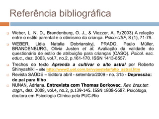 Referência bibliográfica
 Weber, L. N. D., Brandenburg, O. J., & Viezzer, A. P.(2003) A relação
entre o estilo parental e o otimismo da criança. Psico-USF, 8 (1), 71-79.
 WEBER, Lidia Natalia Dobrianskyj, PRADO, Paulo Müller,
BRANDENBURG, Olivia Justen et al. Avaliação da validade do
questionário de estilo de atribuição para crianças (CASQ). Psicol. esc.
educ., dez. 2003, vol.7, no.2, p.161-170. ISSN 1413-8557.
 Trechos do texto Aprenda a cultivar o alto astral por Roberto
Shinyashiki – site http://www2.uol.com.br/vyaestelar/alto_astral.htm
 Revista SAÚDE – Editora abril - setembro/2009 - no. 315 - Depressão:
de pai para filho
 NUNAN, Adriana. Entrevista com Thomas Borkovec. Rev. bras.ter.
cogn., dez. 2008, vol.4, no.2, p.139-145. ISSN 1808-5687. Psicóloga,
doutora em Psicologia Clínica pela PUC-Rio
 