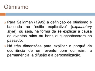 Otimismo
 Para Seligman (1995) a definição de otimismo é
baseada no “estilo explicativo” (explanatory
style), ou seja, na forma de se explicar a causa
de eventos ruins ou bons que aconteceram no
passado.
 Há três dimensões para explicar o porquê da
ocorrência de um evento bom ou ruim: a
permanência, a difusão e a personalização.
 