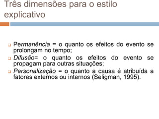 Três dimensões para o estilo
explicativo
 Permanência = o quanto os efeitos do evento se
prolongam no tempo;
 Difusão= o quanto os efeitos do evento se
propagam para outras situações;
 Personalização = o quanto a causa é atribuída a
fatores externos ou internos (Seligman, 1995).
 