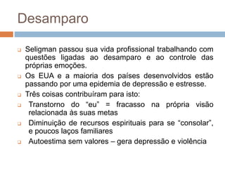 Desamparo
 Seligman passou sua vida profissional trabalhando com
questões ligadas ao desamparo e ao controle das
próprias emoções.
 Os EUA e a maioria dos países desenvolvidos estão
passando por uma epidemia de depressão e estresse.
 Três coisas contribuíram para isto:
 Transtorno do “eu” = fracasso na própria visão
relacionada às suas metas
 Diminuição de recursos espirituais para se “consolar”,
e poucos laços familiares
 Autoestima sem valores – gera depressão e violência
 