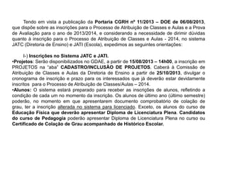 Tendo em vista a publicação da Portaria CGRH nº 11/2013 – DOE de 06/08/2013,
que dispõe sobre as inscrições para o Processo de Atribuição de Classes e Aulas e a Prova
de Avaliação para o ano de 2013/2014, e considerando a necessidade de dirimir dúvidas
quanto à inscrição para o Processo de Atribuição de Classes e Aulas - 2014, no sistema
JATC (Diretoria de Ensino) e JATI (Escola), expedimos as seguintes orientações:
I-) Inscrições no Sistema JATC e JATI.
•Projetos: Serão disponibilizados no GDAE, a partir de 15/08/2013 – 14h00, a inscrição em
PROJETOS na “aba” CADASTRO/INCLUSÃO DE PROJETOS. Caberá à Comissão de
Atribuição de Classes e Aulas da Diretoria de Ensino a partir de 25/10/2013, divulgar o
cronograma de inscrição e prazo para os interessados que já deverão estar devidamente
inscritos para o Processo de Atribuição de Classes/Aulas – 2014.
•Alunos: O sistema estará preparado para receber as inscrições de alunos, refletindo a
condição de cada um no momento da inscrição. Os alunos de último ano (último semestre)
poderão, no momento em que apresentarem documento comprobatório de colação de
grau, ter a inscrição alterada no sistema para licenciado. Exceto, os alunos do curso de
Educação Física que deverão apresentar Diploma de Licenciatura Plena. Candidatos
do curso de Pedagogia poderão apresentar Diploma de Licenciatura Plena no curso ou
Certificado de Colação de Grau acompanhado de Histórico Escolar.

 