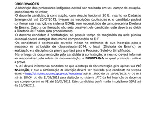 OBSERVAÇÕES
•A Inscrição dos professores indígenas deverá ser realizada em seu campo de atuaçãoprocedimento de rotina;
•O docente candidato à contratação, com vínculo funcional 2013, inscrito no Cadastro
Emergencial até 20/07/2013, tiveram as inscrições duplicadas e, o candidato poderá
confirmar sua inscrição no sistema GDAE, sem necessidade de comparecer na Diretoria
de Ensino. Caso a confirmação não seja possível pelo candidato, este deverá se dirigir
à Diretoria de Ensino para procedimento.
•O docente candidato à contratação, se possuir tempo de magistério na rede pública
estadual deverá entregar documento comprobatório na D.E.
•Os candidatos à contratação deverão indicar no momento de sua inscrição para o
processo de atribuição de classes/aulas-2014, o local (Diretoria de Ensino) de
realização e a disciplina da prova que fará para o Processo Seletivo Simplificado.
•Na entrega da documentação pelo candidato à contratação, o mesmo deverá informar
ao responsável pela coleta da documentação, a DISCIPLINA na qual pretende realizar
a prova.
•A D.E deverá informar ao candidato de que a entrega da documentação gera apenas sua PRÉ
INSCRIÇÃO, e que a confirmação da inscrição deverá ser realizada pelo candidato no sistema
GDAE – http://drhunet.edunet.sp.gov.br/PortalNet/ até às 18h00 do dia 10/09/2013. A DE terá
até às 18h00 do dia 13/09/2013 para digitação no sistema JATC da Pré Inscrição de docentes
que compareceram na DE até 10/09/2013. Estes candidatos confirmarão inscrição no GDAE até
dia 16/09/2013.

 
