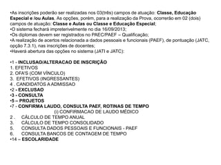 •As inscrições poderão ser realizadas nos 03(três) campos de atuação: Classe, Educação
Especial e /ou Aulas. As opções, porém, para a realização da Prova, ocorrerão em 02 (dois)
campos de atuação: Classe e Aulas ou Classe e Educação Especial;
•O sistema fechará impreterivelmente no dia 16/09/2013;
•Os diplomas devem ser registrados no PAEC/PAEF – Qualificação;
•A realização de acertos relacionada a dados pessoais e funcionais (PAEF), de pontuação (JATC,
opção 7.3.1), nas inscrições de docentes;
•Haverá abertura das opções no sistema (JATI e JATC):
•1 - INCLUSAO/ALTERACAO DE INSCRIÇÃO
1. EFETIVOS
2. OFA'S (COM VÍNCULO)
3. EFETIVOS (INGRESSANTES)
4 . CANDIDATOS A ADMISSAO
•2 - EXCLUSAO
•3 - CONSULTA
•5 – PROJETOS
•7 - CONFIRMA LAUDO, CONSULTA PAEF, ROTINAS DE TEMPO
(i) CONFIRMACAO DE LAUDO MÉDICO
2 . CÁLCULO DE TEMPO ANUAL
3.
CÁLCULO DE TEMPO CONSOLIDADO
5.
CONSULTA DADOS PESSOAIS E FUNCIONAIS - PAEF
6.
CONSULTA BANCOS DE CONTAGEM DE TEMPO
•14 – ESCOLARIDADE

 