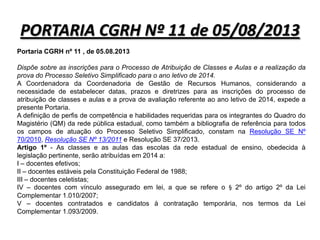 PORTARIA CGRH Nº 11 de 05/08/2013
Portaria CGRH nº 11 , de 05.08.2013
Dispõe sobre as inscrições para o Processo de Atribuição de Classes e Aulas e a realização da
prova do Processo Seletivo Simplificado para o ano letivo de 2014.
A Coordenadora da Coordenadoria de Gestão de Recursos Humanos, considerando a
necessidade de estabelecer datas, prazos e diretrizes para as inscrições do processo de
atribuição de classes e aulas e a prova de avaliação referente ao ano letivo de 2014, expede a
presente Portaria.
A definição de perfis de competência e habilidades requeridas para os integrantes do Quadro do
Magistério (QM) da rede pública estadual, como também a bibliografia de referência para todos
os campos de atuação do Processo Seletivo Simplificado, constam na Resolução SE Nº
70/2010, Resolução SE Nº 13/2011 e Resolução SE 37/2013.
Artigo 1º - As classes e as aulas das escolas da rede estadual de ensino, obedecida à
legislação pertinente, serão atribuídas em 2014 a:
I – docentes efetivos;
II – docentes estáveis pela Constituição Federal de 1988;
III – docentes celetistas;
IV – docentes com vínculo assegurado em lei, a que se refere o § 2º do artigo 2º da Lei
Complementar 1.010/2007;
V – docentes contratados e candidatos à contratação temporária, nos termos da Lei
Complementar 1.093/2009.

 