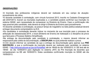 OBSERVAÇÕES
•A Inscrição dos professores indígenas deverá ser realizada em seu campo de atuaçãoprocedimento de rotina;
•O docente candidato à contratação, com vínculo funcional 2013, inscrito no Cadastro Emergencial
até 20/07/2013, tiveram as inscrições duplicadas e, o candidato poderá confirmar sua inscrição no
sistema GDAE, sem necessidade de comparecer na Diretoria de Ensino. Caso a confirmação não
seja possível pelo candidato, este deverá se dirigir à Diretoria de Ensino para procedimento.
•O docente candidato à contratação, se possuir tempo de magistério na rede pública estadual deverá
entregar documento comprobatório na D.E.
•Os candidatos à contratação deverão indicar no momento de sua inscrição para o processo de
atribuição de classes/aulas-2014, o local (Diretoria de Ensino) de realização e a disciplina da prova
que fará para o Processo Seletivo Simplificado.
•Na entrega da documentação pelo candidato à contratação, o mesmo deverá informar ao
responsável pela coleta da documentação, a DISCIPLINA na qual pretende realizar a prova.
•A D.E deverá informar ao candidato de que a entrega da documentação gera apenas sua PRÉ
INSCRIÇÃO, e que a confirmação da inscrição deverá ser realizada pelo candidato no sistema
GDAE – http://drhunet.edunet.sp.gov.br/PortalNet/ até às 18h00 do dia 10/09/2013. A DE terá até às
18h00 do dia 13/09/2013 para digitação no sistema JATC da Pré Inscrição de docentes que
compareceram na DE até 10/09/2013. Estes candidatos confirmarão inscrição no GDAE até dia
16/09/2013.

 