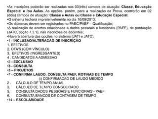 •As inscrições poderão ser realizadas nos 03(três) campos de atuação: Classe, Educação
Especial e /ou Aulas. As opções, porém, para a realização da Prova, ocorrerão em 02
(dois) campos de atuação: Classe e Aulas ou Classe e Educação Especial;
•O sistema fechará impreterivelmente no dia 16/09/2013;
•Os diplomas devem ser registrados no PAEC/PAEF – Qualificação;
•A realização de acertos relacionada a dados pessoais e funcionais (PAEF), de pontuação
(JATC, opção 7.3.1), nas inscrições de docentes;
•Haverá abertura das opções no sistema (JATI e JATC):
•1 - INCLUSAO/ALTERACAO DE INSCRIÇÃO
1. EFETIVOS
2. OFA'S (COM VÍNCULO)
3. EFETIVOS (INGRESSANTES)
4 . CANDIDATOS A ADMISSAO
•2 - EXCLUSAO
•3 - CONSULTA
•5 – PROJETOS
•7 - CONFIRMA LAUDO, CONSULTA PAEF, ROTINAS DE TEMPO
(i) CONFIRMACAO DE LAUDO MÉDICO
2 . CÁLCULO DE TEMPO ANUAL
3.
CÁLCULO DE TEMPO CONSOLIDADO
5.
CONSULTA DADOS PESSOAIS E FUNCIONAIS - PAEF
6.
CONSULTA BANCOS DE CONTAGEM DE TEMPO
•14 – ESCOLARIDADE

 