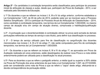 Artigo 2º - Os candidatos à contratação temporária serão classificados para participar do processo
inicial de atribuição de classes e aulas, desde que, participem da Prova de Avaliação - 2013, a ser
realizada pela Secretaria da Educação.
§ 1º Os docentes a que se referem os incisos I, II, III e IV do artigo anterior, conforme estabelece a
Lei Complementar 1.207, de 05 de julho de 2013, poderão optar por se inscrever para o Processo
Seletivo Simplificado - 2013 e participar do Processo Anual de Atribuição de Classes/Aulas – 2014,
como candidato à contratação temporária, nos termos da Lei Complementar 1.093/2009, no mesmo
campo de atuação e/ou em campo de atuação diverso, comprovada a habilitação/qualificação
docente.
§ 2º - A pontuação que o docente/candidato à contratação obtiver na prova será somada às demais
pontuações referentes ao tempo de serviço e aos títulos, para definir sua classificação no processo.
§ 3º - O tempo de serviço utilizado para fins de classificação no cargo/função dos docentes
mencionados nos incisos I, II, III e IV do artigo 1º, não serão computados para fins de contratação
temporária, nos termos da Lei Complementar 1.093/2009.
§ 4º - Os docentes a que se referem os incisos II, III e IV do artigo 1º, se aprovados em Prova de
Avaliação realizada em anos anteriores, estão desobrigados de realizar nova Prova e a nota obtida
anteriormente poderá ser utilizada para a classificação no atual processo.
§ 5º- Para os docentes a que se refere o parágrafo anterior, a média igual ou superior a 50% obtida
na Prova de Promoção dos anos anteriores de que trata a Lei Complementar 1.097, de 27/10/2009,
pode ser considerada como nota da Prova a que se refere o “caput” deste artigo, efetuando-se a
devida correspondência da pontuação obtida.

 
