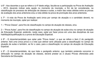 § 6º - Aos docentes a que se refere o § 4º deste artigo, faculta-se a participação na Prova de Avaliação
– 2013, devendo indicar esta opção no momento da inscrição, a fim de ter considerada, na
classificação do processo de atribuição de classes e aulas, a maior das notas obtidas entre as provas
de avaliação dos anos anteriores e/ou a nota obtida na prova de promoção dos anos anteriores.
§ 7º - A nota da Prova de Avaliação será única por campo de atuação e o candidato deverá, no
momento da inscrição, optar por realizar:
1 – “Prova Classe”, para fins de classificação no campo de atuação de classes, e/ou
2 – “Prova Aulas”, para fins de classificação no campo de atuação de aulas e/ou no campo de atuação
de Educação Especial, podendo, neste caso, optar por fazer prova em uma das disciplinas de sua
habilitação/qualificação ou a prova de Educação Especial.
§ 8º - O docente/candidato que optar pela “Prova Aulas”, a que se refere o item 2 do parágrafo
anterior, fará uma única prova e a nota que obtiver será utilizada para a classificação no campo de
atuação de aulas e também, se for o caso, para a classificação no campo de atuação de Educação
Especial.
§ 9º - O docente/candidato, de que trata o parágrafo anterior, que também pretenda concorrer à
atribuição no campo de atuação de classes, deverá prestar as 2 (duas) Provas oferecidas pela
Secretaria da Educação.

 