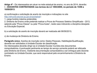 Artigo 4º - Os interessados em atuar na rede estadual de ensino, no ano de 2014, deverão:
I – DOCENTES CONTRATADOS nos termos da LC 1093/2009, no período de 15/08 a
10/09/2013:
a) confirmação e solicitação de acerto de inscrição e indicações no site
http://drhunet.edunet.sp.gov.br/portalnet/:
1. carga horária máxima pretendida;
2. Diretoria de Ensino onde pretende realizar a Prova de Processo Seletivo Simplificado - 2013,
optando pela “Prova Classe” ou pela “Prova Aulas”, neste caso indicando a disciplina desejada
ou Educação Especial;
b) a solicitação de acerto de inscrição deverá ser realizada até 06/09/2013;
c) de mudança de Diretoria de Ensino.

Parágrafo único: Acertos de inscrição como: Dados Pessoais, Habilitação/Qualificação,
deverão ser solicitados à Unidade Escolar de classificação.
Os interessados deverão dirigir-se à Unidade Escolar munidos dos documentos
comprobatórios. A pontuação pertinente ao tempo de serviço somente poderá ser efetuada
pela Diretoria de Ensino, mediante documentação comprobatória a ser entregue pelo docente
contratado na Unidade Escolar, que será responsável pelo encaminhamento à Diretoria de
Ensino.

 