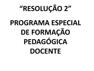“RESOLUÇÃO 2”
PROGRAMA ESPECIAL
DE FORMAÇÃO
PEDAGÓGICA
DOCENTE

 
