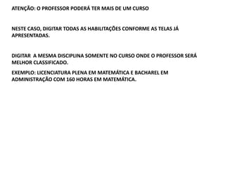 ATENÇÃO: O PROFESSOR PODERÁ TER MAIS DE UM CURSO

NESTE CASO, DIGITAR TODAS AS HABILITAÇÕES CONFORME AS TELAS JÁ
APRESENTADAS.

DIGITAR A MESMA DISCIPLINA SOMENTE NO CURSO ONDE O PROFESSOR SERÁ
MELHOR CLASSIFICADO.
EXEMPLO: LICENCIATURA PLENA EM MATEMÁTICA E BACHAREL EM
ADMINISTRAÇÃO COM 160 HORAS EM MATEMÁTICA.

 