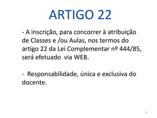 ARTIGO 22
- A inscrição, para concorrer à atribuição
de Classes e /ou Aulas, nos termos do
artigo 22 da Lei Complementar nº 444/85,
será efetuado via WEB.
- Responsabilidade, única e exclusiva do
docente.

75

 