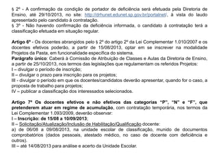 § 2º - A confirmação da condição de portador de deficiência será efetuada pela Diretoria de
Ensino, até 29/10/2013, no site: http://drhunet.edunet.sp.gov.br/portalnet/, à vista do laudo
apresentado pelo candidato à contratação.
§ 3º - Não havendo confirmação da deficiência informada, o candidato à contratação terá a
classificação efetuada em situação regular.
Artigo 6º - Os docentes abrangidos pelo § 2º do artigo 2º da Lei Complementar 1.010/2007 e os
docentes efetivos poderão, a partir de 15/08/2013, optar em se inscrever na modalidade
Projetos da Pasta, em funcionalidade específica do sistema.
Parágrafo único: Caberá à Comissão de Atribuição de Classes e Aulas da Diretoria de Ensino,
a partir de 25/10/2013, nos termos das legislações que regulamentam os referidos Projetos:
I – divulgar o período de inscrição;
II – divulgar o prazo para inscrição para os projetos;
III - divulgar o período em que os docentes/candidatos deverão apresentar, quando for o caso, a
proposta de trabalho para projetos;
IV – publicar a classificação dos interessados selecionados.
Artigo 7º Os docentes efetivos e não efetivos das categorias “P”, “N” e “F”, que
pretenderem atuar em regime de acumulação, com contratação temporária, nos termos da
Lei Complementar 1.093/2009, deverão observar:
I – Inscrição: de 15/08 a 10/09/2013;
II – Solicitação/Atualização/Inclusão de Habilitação/Qualificação docente:
a) de 06/08 a 09/08/2013, na unidade escolar de classificação, munido de documentos
comprobatórios (dados pessoais, atestado médico, no caso de docente com deficiência e
outros).
III – até 14/08/2013 para análise e acerto da Unidade Escolar.

 