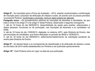 Artigo 8º - As inscrições para a Prova de Avaliação – 2013, estarão condicionadas a confirmação
de inscrição para o processo de atribuição de classes e aulas, de acordo com os prazos previstos
na presente Portaria. Confirmada a inscrição, nenhum dado poderá ser alterado.
Parágrafo único – Os procedimentos relativos às inscrições de docentes e candidatos, de que
trata o inciso II do artigo 3º e do artigo 4º desta Portaria, observarão o seguinte cronograma:
1- até às 18 horas do dia 06/09/2013, disponibilidade da opção para acertos, relacionados a
dados pessoais, funcionais ou de pontuação, nas inscrições de docentes e ou candidatos via
WEB;
2- até às 18 horas do dia 13/09/2013, digitação no sistema JATC, pela Diretoria de Ensino, das
pré-inscrições de candidatos, que foram efetuadas no período de 06/08 a 10/09/2013;
3- até às 18 horas do dia 09/09/2013, deferimento/indeferimento da solicitação pendente de
acerto pela Diretoria de Ensino.
Artigo 9º - As demais fases e os cronogramas de classificação e de atribuição de classes e aulas
do ano letivo de 2014 serão estabelecidos em Portaria a ser publicada oportunamente.
Artigo 10º - Esta Portaria entra em vigor na data de sua publicação.

 