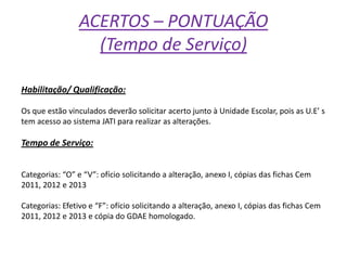 ACERTOS – PONTUAÇÃO
(Tempo de Serviço)
Habilitação/ Qualificação:
Os que estão vinculados deverão solicitar acerto junto à Unidade Escolar, pois as U.E’ s
tem acesso ao sistema JATI para realizar as alterações.

Tempo de Serviço:
Categorias: “O” e “V”: ofício solicitando a alteração, anexo I, cópias das fichas Cem
2011, 2012 e 2013
Categorias: Efetivo e “F”: ofício solicitando a alteração, anexo I, cópias das fichas Cem
2011, 2012 e 2013 e cópia do GDAE homologado.

 