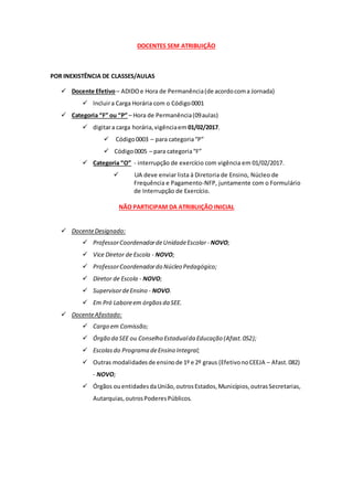 DOCENTES SEM ATRIBUIÇÃO
POR INEXISTÊNCIA DE CLASSES/AULAS
 Docente Efetivo– ADIDOe Hora de Permanência(de acordocoma Jornada)
 Incluira Carga Horária com o Código0001
 Categoria “F” ou “P” – Hora de Permanência(09aulas)
 digitara carga horária,vigênciaem 01/02/2017.
 Código0003 – para categoria“P”
 Código0005 – para categoria“F”
 Categoria “O” - interrupção de exercício com vigência em 01/02/2017.
 UA deve enviar lista à Diretoria de Ensino, Núcleo de
Frequência e Pagamento-NFP, juntamente com o Formulário
de Interrupção de Exercício.
NÃO PARTICIPAM DA ATRIBUIÇÃO INICIAL
 DocenteDesignado:
 ProfessorCoordenadordeUnidadeEscolar - NOVO;
 Vice Diretor de Escola - NOVO;
 ProfessorCoordenadordo Núcleo Pedagógico;
 Diretor de Escola - NOVO;
 SupervisordeEnsino - NOVO.
 Em Pró Laboreem órgãosda SEE.
 DocenteAfastado:
 Cargo em Comissão;
 Órgão da SEE ou Conselho Estadualda Educação (Afast.052);
 Escolasdo Programa deEnsino Integral;
 Outras modalidadesde ensinode 1º e 2º graus (EfetivonoCEEJA – Afast.082)
- NOVO;
 Órgãos ouentidadesdaUnião,outrosEstados,Municípios,outrasSecretarias,
Autarquias,outrosPoderesPúblicos.
 