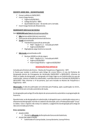 DOCENTE ADIDO 2016 – MUNICIPALIZADO
 Cessaro adidoem24/01/2017;
 InserirCarga Horária
 Vigência01/02/2017;
 Códigodisciplina–0007;
 Quantidade de aulas – de acordo com a Jornada.
 InserirCarga Horáriade Afastamento.
INGRESSANTE SEM AULA NA ESCOLA
SemNENHUMAaula livre da disciplinaespecífica.
 Não declaraadido(nãotem exercício)
 Participade atribuiçãode Diretoriade Ensino
 Tendo aulaatribuída:
 TransferênciaparaUA da atribuição
 PAEF– Opção 4.1.2 - InclusãopeloNAP.
 Vigência01/02/2017
 Digitaçãoda carga horáriana novaUA.
 Não tendo aulaatribuídana DE:
 Declarar ADIDOna UA de origem
 PAEF– Opção 4.3.1 – InclusãopeloNAP.
 Vigência01/02/2017
 InserirCarga Horária – vigência01/02/2017
DESIGNAÇÃO PELO ARTIGO 22
Inclusão pela Diretoria de Ensino – Núcleo de Frequência e Pagamento – NFP.
A Escola que receber o professor pelo Artigo 22, enviar Ofício e 4 vias da Portarias de
Designação dentro do Cronograma de Atribuição (26/01/2017 a 30/01/2017). Informar no
Ofício os dados da designação, se designado em Cargo Vago ou em Substituição (no caso de
substituição, colocar os dados do substituído), o período deverá ser fechado de 01/02/2017 a
30/12/2017. Não informar o nº da portaria, que será incluído no Núcleo de Frequência e
Pagamento – NFP.
Observação: A data de publicação será alterada pela Prodesp, após a publicação no D.O.E.,
que será feita com emissão automática de lauda.
As designaçõespeloartigo22 serãoobjeto de processamento automático na programação de
fevereiro.
Quandotratar-se de designaçãoemsubstituição,é obrigatórioque o substituído esteja com o
afastamento/designação inserido no cadastro da educação, pois a Prodesp/Educação “cruza”
os dados. Caso o registro não esteja no cadastro, o pagamento da designação pelo artigo 22
não será enviado para Folha.
Erros constantes
 AULAS LIVRES
 Disciplinadiferente daDisciplinade ConcursodoSubstituto;
 AULAS EM SUBSTITUIÇÃO
 SubstituídoemLicençaSaúde,LicençaGestante,LicençaPrêmio
 
