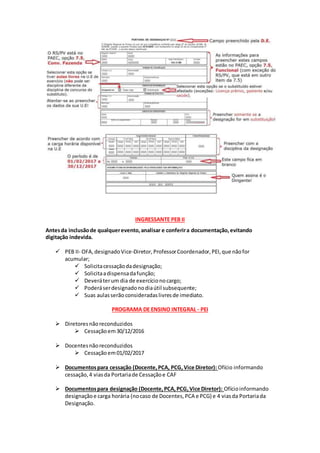 INGRESSANTE PEB II
Antesda inclusãode qualquerevento,analisar e conferira documentação,evitando
digitação indevida.
 PEB II- OFA,designadoVice-Diretor,ProfessorCoordenador,PEI,que nãofor
acumular;
 Solicitacessaçãodadesignação;
 Solicitaadispensadafunção;
 Deveráterum dia de exercícionocargo;
 Poderáserdesignadonodiaútil subsequente;
 Suas aulasserão consideradaslivresde imediato.
PROGRAMA DE ENSINO INTEGRAL - PEI
 Diretoresnãoreconduzidos
 Cessaçãoem30/12/2016
 Docentesnãoreconduzidos
 Cessaçãoem01/02/2017
 Documentospara cessação (Docente,PCA, PCG,Vice Diretor): Ofício informando
cessação,4 viasda Portariade Cessaçãoe CAF
 Documentospara designação (Docente,PCA,PCG,Vice Diretor): Ofícioinformando
designaçãoe carga horária (nocaso de Docentes,PCA e PCG) e 4 viasda Portariada
Designação.
 