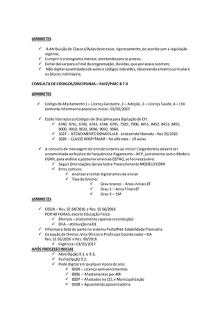 LEMBRETES
 A Atribuiçãode Classes/Aulasdeve estar,rigorosamente,de acordocom a legislação
vigente;
 Cumpriro cronograma mensal,atentandoparaosprazos;
 Evitar deixarparao final daprogramação, dúvidas,que poracasoocorram;
 Não digitarquantidadesde aulase códigosindevidos,observandoamatrizcurriculare
os blocosindivisíveis;
CONSULTA DE CÓDIGOS/DISCIPLINAS – PAEF/PAEC 8.7.3
LEMBRETES
 Códigode Afastamento1– LicençaGestante,2 – Adoção,3 – LicençaSaúde,4 – LSV
somente informarnoprocesso inicial–01/02/2017.
 Estão liberadososCódigosde Disciplinaparadigitaçãode CH:
 6740, 6741, 6742, 6743, 6744, 6745, 7500, 7900, 8451, 8452, 8453, 8455,
9000, 9010, 9020, 9030, 9050, 9060.
 1027 – ATENDIMENTODOMICILIAR- estásendoliberada–Res 25/1016
 1026 – CLASSEHOSPITALAR– foi alterada– 19 aulas
 A consultade mensagemde errodosistemaao incluirCargaHorária deveráser
encaminhadaaoNúcleode frequênciae Pagamento –NFP, juntamente como Modelo
CGRH, para análise e posteriorenvioao CEPAG,se fornecessário.
 SeguirOrientaçõesGeraisSobre PreenchimentoMODELOCGRH
 Erros comuns:
 Analisare tentardigitarantesde enviar
 Tipode Ensino:
 Grau branco – AnosIniciaisEF
 Grau 1 – AnosFinaisEF
 Grau 2 – EM
LEMBRETES
 CEEJA – Res.SE 64/2016 e Res.SE 66/2016
POR 40 HORAS,excetoEducaçãoFísica
 Efetivos –afastamento(apenasrecondução)
 OFA – atribuiçãonaDE
 Informara data do parto no sistemaPortalNet-EstabilidadeProvisória
 Cessaçãode Diretor,Vice Diretore ProfessorCoordenador –UA
Res.SE 65/2016 e Res. 69/2016
 Vigência–01/02/2017
APÓS PROCESSOINICIAL
 Abre Opção 9.1. e 9.3;
 FechaOpção 9.2;
 Pode digitaremqualquerépocadoano:
 0004 – Licençasemvencimentos
 0006 – Afastamentospor40h
 0007 – AfastadosnoCEL e Municipalização
 0008 – Aguardandoaposentadoria
 