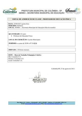 PREFEITURA MUNICIPAL DE COLÔMBIA - SP
SEMEC - SECRETARIA MUNICIPAL DE EDUCAÇÃO
Rua: Bahia, s/nº – Centro – Colômbia/SP - CEP 14.795-000 – Telefone: (17) 3335-8529 / 3335-1114
E-mail: educacao@colombia.sp.gov.br Blog: http://colombiaeduc.blogspot.com/
EDITAL DE ATRIBUIÇÃO DE CLASSE – PROFESSOR DE EDUCAÇÃO FÍSICA
DATA: 29/08/2013 quinta-feira
HORÁRIO: 9h30min.
LOCAL: SEMEC – Secretaria Municipal de Educação (Sala de reunião)
QUANTIDADE: 01 (um)
• Professor de Educação Física
LOCAL DE EXERCÍCIO: Escolas Municipais
PERÍODO: a contar de 30/08 a 07/10 (LS)
JORNADA: 150 horas mensais.
HTPC – Hora de Trabalho Pedagógico Coletivo
Dia: Consultar U.E.
Horário: Consultar U.E.
Local: Consultar U.E.
Colômbia/SP, 27 de agosto de 2013.
 