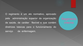 Regimento
interno
O regimento é um ato normativo, aprovado
pela administração superior da organização
de saúde, de caráter flexível e que contém
diretrizes básicas para o funcionamento do
serviço de enfermagem.
 
