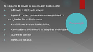 Composição
O regimento do serviço de enfermagem dispõe sobre:
► A filosofia e objetivo do serviço;
► A posição do serviço na estrutura da organização e
descrição das linhas hierárquicas;
► As atividades a serem desenvolvidas;
► A competência dos membro da equipe de enfermagem;
► Quadro de pessoal;
► Horário de trabalho;
 