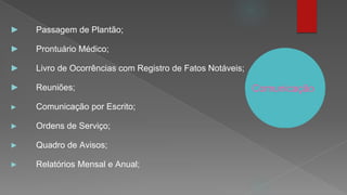 Comunicação
► Passagem de Plantão;
► Prontuário Médico;
► Livro de Ocorrências com Registro de Fatos Notáveis;
► Reuniões;
► Comunicação por Escrito;
► Ordens de Serviço;
► Quadro de Avisos;
► Relatórios Mensal e Anual;
 