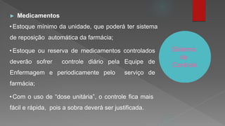 Sistema
de
Controle
► Medicamentos
•Estoque mínimo da unidade, que poderá ter sistema
de reposição automática da farmácia;
•Estoque ou reserva de medicamentos controlados
deverão sofrer controle diário pela Equipe de
Enfermagem e periodicamente pelo serviço de
farmácia;
•Com o uso de “dose unitária”, o controle fica mais
fácil e rápida, pois a sobra deverá ser justificada.
 