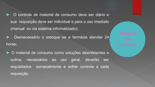 Material
de
Consumo
► O controle de material de consumo deve ser diário e
sua requisição deve ser individual e para o uso imediato
(manual ou via sistema informatizado);
► Desnecessário o estoque se a farmácia atender 24
horas;
► O material de consumo como soluções desinfetantes e
outros, necessários ao uso geral, deverão ser
requisitados semanalmente e sofrer controle a cada
requisição.
 