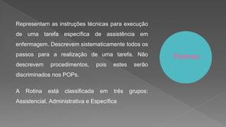 Representam as instruções técnicas para execução
de uma tarefa específica de assistência em
enfermagem. Descrevem sistematicamente todos os
passos para a realização de uma tarefa. Não
descrevem procedimentos, pois estes serão
discriminados nos POPs.
A Rotina está classificada em três grupos:
Assistencial, Administrativa e Específica
Rotinas
 