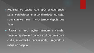 ► Registrar os dados logo após a ocorrência
para estabelecer uma continuidade, ou seja,
nunca antes nem muito tempo depois dos
fatos.
► Anotar as informações sempre a caneta.
Fazer o registro em caneta azul ou preta para
o dia, e vermelha para a noite, segundo a
rotina do hospital.
 