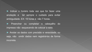 ► Indicar o horário toda vez que for fazer uma
anotação e ter sempre o cuidado para evitar
ambiguidade. EX: 19 horas e não 7 horas.
► Preencher ou completar o cabeçalho do
impresso não esquecendo de colocar a data.
► Anotar os dados com precisão e veracidade, ou
seja, não omitir dados nem registrá-los de forma
incorreta.
 