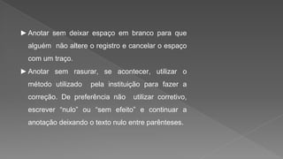 ►Anotar sem deixar espaço em branco para que
alguém não altere o registro e cancelar o espaço
com um traço.
►Anotar sem rasurar, se acontecer, utilizar o
método utilizado pela instituição para fazer a
correção. De preferência não utilizar corretivo,
escrever “nulo” ou “sem efeito” e continuar a
anotação deixando o texto nulo entre parênteses.
 