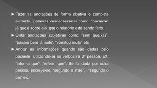 ►Fazer as anotações de forma objetiva e completa
evitando palavras desnecessárias como: “paciente”
já que é sobre ele que o relatório está sendo feito.
►Evitar anotações subjetivas como: “sem queixas”,
“passou bem à noite”, “vomitou muito” etc
►Anotar as informações quando são dadas pelo
paciente utilizando-se os verbos na 3ª pessoa. EX:
“informa que”, “refere que”. Se for dada por outra
pessoa, escreve-se: “segundo a mãe”, “segundo o
pai” etc.
 