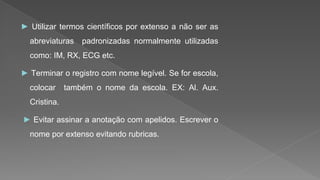 ► Utilizar termos científicos por extenso a não ser as
abreviaturas padronizadas normalmente utilizadas
como: IM, RX, ECG etc.
► Terminar o registro com nome legível. Se for escola,
colocar também o nome da escola. EX: Al. Aux.
Cristina.
► Evitar assinar a anotação com apelidos. Escrever o
nome por extenso evitando rubricas.
 