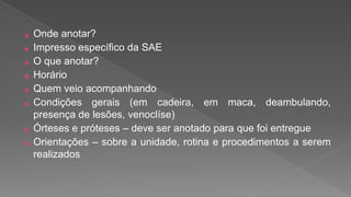 ⦿ Onde anotar?
⦿ Impresso específico da SAE
⦿ O que anotar?
⦿ Horário
⦿ Quem veio acompanhando
⦿ Condições gerais (em cadeira, em maca, deambulando,
presença de lesões, venoclíse)
⦿ Órteses e próteses – deve ser anotado para que foi entregue
⦿ Orientações – sobre a unidade, rotina e procedimentos a serem
realizados
 