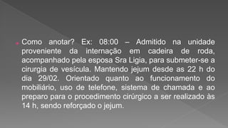 ⦿ Como anotar? Ex: 08:00 – Admitido na unidade
proveniente da internação em cadeira de roda,
acompanhado pela esposa Sra Ligia, para submeter-se a
cirurgia de vesícula. Mantendo jejum desde as 22 h do
dia 29/02. Orientado quanto ao funcionamento do
mobiliário, uso de telefone, sistema de chamada e ao
preparo para o procedimento cirúrgico a ser realizado às
14 h, sendo reforçado o jejum.
 