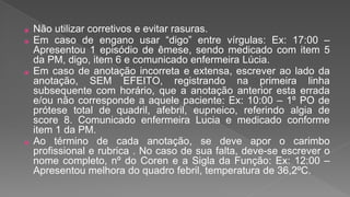 ⦿ Não utilizar corretivos e evitar rasuras.
⦿ Em caso de engano usar “digo” entre vírgulas: Ex: 17:00 –
Apresentou 1 episódio de êmese, sendo medicado com item 5
da PM, digo, item 6 e comunicado enfermeira Lúcia.
⦿ Em caso de anotação incorreta e extensa, escrever ao lado da
anotação, SEM EFEITO, registrando na primeira linha
subsequente com horário, que a anotação anterior esta errada
e/ou não corresponde a aquele paciente: Ex: 10:00 – 1º PO de
prótese total de quadril, afebril, eupneico, referindo algia de
score 8. Comunicado enfermeira Lucia e medicado conforme
item 1 da PM.
⦿ Ao término de cada anotação, se deve apor o carimbo
profissional e rubrica . No caso de sua falta, deve-se escrever o
nome completo, nº do Coren e a Sigla da Função: Ex: 12:00 –
Apresentou melhora do quadro febril, temperatura de 36,2ºC.
 