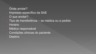  Onde anotar?
 Impresso específico da SAE
 O que anotar?
 Tipo de transferência – se médica ou a pedido
 Horário
 Médico responsável
 Condições clínicas do paciente
 Destino
 
