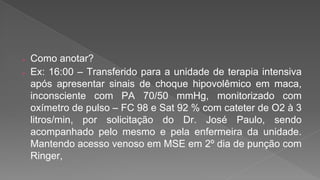  Como anotar?
 Ex: 16:00 – Transferido para a unidade de terapia intensiva
após apresentar sinais de choque hipovolêmico em maca,
inconsciente com PA 70/50 mmHg, monitorizado com
oxímetro de pulso – FC 98 e Sat 92 % com cateter de O2 à 3
litros/min, por solicitação do Dr. José Paulo, sendo
acompanhado pelo mesmo e pela enfermeira da unidade.
Mantendo acesso venoso em MSE em 2º dia de punção com
Ringer,
 