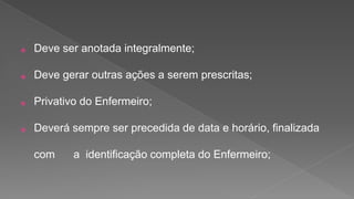 ⦿ Deve ser anotada integralmente;
⦿ Deve gerar outras ações a serem prescritas;
⦿ Privativo do Enfermeiro;
⦿ Deverá sempre ser precedida de data e horário, finalizada
com a identificação completa do Enfermeiro;
 