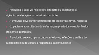 ⦿ Realizada a cada 24 hs e refeita em parte ou totalmente na
vigência de alterações no estado do paciente;
⦿ A evolução deve conter identificação de problemas novos, resposta
⦿ do paciente aos cuidados de enfermagem prestados e resolução dos
problemas abordados;
⦿ A evolução deve comparar dados anteriores, reflexões e análise do
cuidado ministrado versos à resposta do paciente/cliente;
 