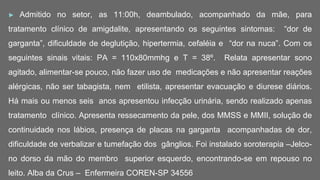 ► Admitido no setor, as 11:00h, deambulado, acompanhado da mãe, para
tratamento clínico de amigdalite, apresentando os seguintes sintomas: “dor de
garganta”, dificuldade de deglutição, hipertermia, cefaléia e “dor na nuca”. Com os
seguintes sinais vitais: PA = 110x80mmhg e T = 38º. Relata apresentar sono
agitado, alimentar-se pouco, não fazer uso de medicações e não apresentar reações
alérgicas, não ser tabagista, nem etilista, apresentar evacuação e diurese diários.
Há mais ou menos seis anos apresentou infecção urinária, sendo realizado apenas
tratamento clínico. Apresenta ressecamento da pele, dos MMSS e MMII, solução de
continuidade nos lábios, presença de placas na garganta acompanhadas de dor,
dificuldade de verbalizar e tumefação dos gânglios. Foi instalado soroterapia –Jelco-
no dorso da mão do membro superior esquerdo, encontrando-se em repouso no
leito. Alba da Crus – Enfermeira COREN-SP 34556
 