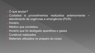 ⦿ O que anotar?
⦿ Cuidados e procedimentos realizados anteriormente –
atendimento de urgências e emergência (PCR)
⦿ Horário
⦿ Médico que constatou
⦿ Horário que foi desligado aparelhos e gases
⦿ Curativos realizados
⦿ Materiais utilizados no preparo do corpo
 