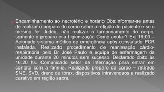 ⦿ Encaminhamento ao necrotério e horário Obs:Informar-se antes
de realizar o preparo do corpo sobre a religião do paciente e se o
mesmo for Judeu, não realizar o tamponamento do corpo,
somente o preparo e a higienização Como anotar? Ex: 16:00 –
Acionado sistema médico de emergência após constatado PCR
instalada. Realizado procedimento de reanimação cárdio-
respiratória pelo Dr José Paulo e equipe de enfermagem da
unidade durante 20 minutos sem sucesso. Declarado óbito às
16:20 hs. Comunicado setor de Internação para entrar em
contato com a família. Realizado preparo do corpo – retirado
SNE, SVD, dreno de tórax, dispositivos intravenosos e realizado
curativo em região sacra.
 