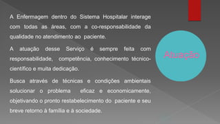 Atuação
A Enfermagem dentro do Sistema Hospitalar interage
com todas as áreas, com a co-responsabilidade da
qualidade no atendimento ao paciente.
A atuação desse Serviço é sempre feita com
responsabilidade, competência, conhecimento técnico-
científico e muita dedicação.
Busca através de técnicas e condições ambientais
solucionar o problema eficaz e economicamente,
objetivando o pronto restabelecimento do paciente e seu
breve retorno à família e à sociedade.
 