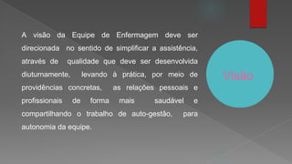 Visão
A visão da Equipe de Enfermagem deve ser
direcionada no sentido de simplificar a assistência,
através de qualidade que deve ser desenvolvida
diuturnamente, levando à prática, por meio de
providências concretas, as relações pessoais e
profissionais de forma mais saudável e
compartilhando o trabalho de auto-gestão, para
autonomia da equipe.
 